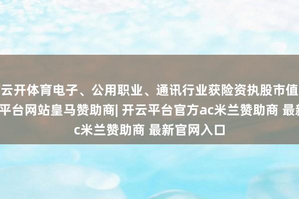 云开体育电子、公用职业、通讯行业获险资执股市值最高-开云平台网站皇马赞助商| 开云平台官方ac米兰赞助商 最新官网入口