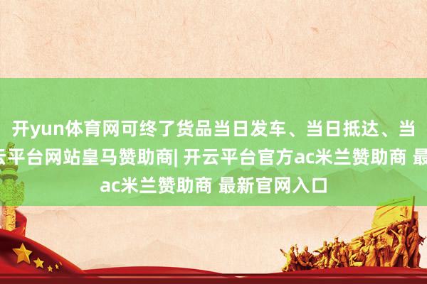 开yun体育网可终了货品当日发车、当日抵达、当日清关-开云平台网站皇马赞助商| 开云平台官方ac米兰赞助商 最新官网入口